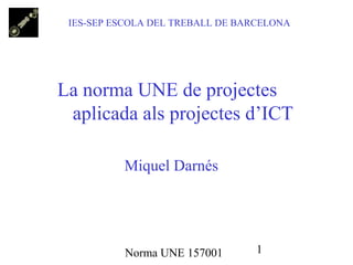 IES-SEP ESCOLA DEL TREBALL DE BARCELONA




La norma UNE de projectes
 aplicada als projectes d’ICT

          Miquel Darnés




          Norma UNE 157001        1
 