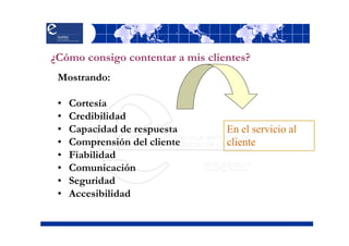 ¿Cómo consigo contentar a mis clientes?
 Mostrando:

 •   Cortesía
 •   Credibilidad
 •   Capacidad de respuesta       En el servicio al
 •   Comprensión del cliente      cliente
 •   Fiabilidad
 •   Comunicación
 •   Seguridad
 •   Accesibilidad
 