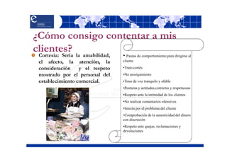 ¿Cómo consigo contentar a mis
clientes? la amabilidad,
 Cortesía: Sería                 • Pautas de comportamiento para dirigirse al
 el afecto, la atención, la      cliente

 consideración    y el respeto   •Trato cortés
 mostrado por el personal del    •No atosigamiento
 establecimiento comercial.      •Tono de voz tranquilo y afable
                                 •Posturas y actitudes correctas y respetuosas
                                 •Respeto ante la intimidad de los clientes
                                 •No realizar comentarios ofensivos
                                 •Interés por el problema del cliente
                                 •Comprobación de la autenticidad del dinero
                                 con discreción
                                 •Respeto ante quejas, reclamaciones y
                                 devoluciones
 