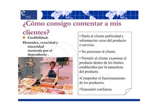 ¿Cómo consigo contentar a mis
clientes?       • Darle al cliente publicidad e
  Credibilidad:
                          información veraz del producto
Honradez, veracidad y
  sinceridad              o servicio.
  mostrada por el         • No presionar al cliente.
  dependiente .
                          • Permitir al cliente examinar el
                          producto dentro de los límites
                          establecidos por la naturaleza
                          del producto.
                          •Comprobar el funcionamiento
                          de los productos.
                          •Transmitir confianza.
 