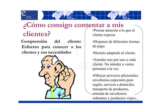 ¿Cómo consigo contentar a mis
                    •Prestar atención a lo que el
 clientes?          cliente expresa
Comprensión       del   cliente:   •Disponer de diferentes formas
Esfuerzo para conocer a los        de pago.
clientes y sus necesidades         •Horario adaptado al cliente.
                                   •Atender uno por uno a cada
                                   cliente. No atender a varias
                                   personas a la vez.
                                   •Ofrecer servicios adicionales:
                                   envoltorios especiales para
                                   regalo, servicio a domicilio,
                                   transporte de productos,
                                   retirada de envoltorios
                                   sobrantes y productos viejos...
 