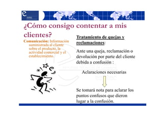 ¿Cómo consigo contentar a mis
clientes?     Tratamiento de quejas y
Comunicación: Información    reclamaciones:
  suministrada al cliente
  sobre el producto, la
  actividad comercial y el   Ante una queja, reclamación o
  establecimiento.           devolución por parte del cliente
                             debida a confusión :

                               Aclaraciones necesarias


                             Se tomará nota para aclarar los
                             puntos confusos que dieron
                             lugar a la confusión.
 