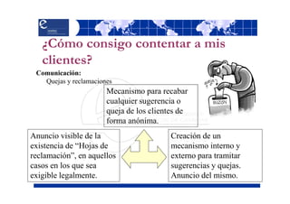 ¿Cómo consigo contentar a mis
   clientes?
 Comunicación:
   Quejas y reclamaciones
                       Mecanismo para recabar
                       cualquier sugerencia o
                       queja de los clientes de
                       forma anónima.
Anuncio visible de la                     Creación de un
existencia de “Hojas de                   mecanismo interno y
reclamación”, en aquellos                 externo para tramitar
casos en los que sea                      sugerencias y quejas.
exigible legalmente.                      Anuncio del mismo.
 