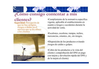 ¿Cómo consigo contentar a mis
clientes?      •Cumplimiento de la normativa específica
               vigente, aplicable al establecimiento en
Seguridad: Percepción de
   que no hay peligros,         cuanto a riesgos y accidentes durante la
   riesgos o dudas en el        actividad de venta.
   servicio que se les ofrece
   a los clientes.
                                •Escalones, escaleras, rampas, techos,
                                mercancías, estantes, etc, sin riesgos.

                                •Disposición de los productos evitando
                                riesgos de caídas o golpes.

                                •Cobro de los productos a la vista del
                                cliente ( comprobación del DNI en pago
                                con tarjeta y devolución rápida del DNI y
                                de la tarjeta al cliente)
 