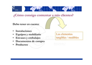 ¿Cómo consigo contentar a mis clientes?

Debo tener en cuenta:

•   Instalaciones
•   Equipos y mobiliario   Los elementos
•   Envases y embalajes    tangibles / medibles
•   Documentos de compra
•   Productos
 