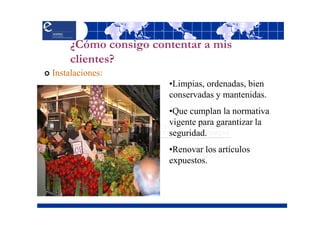 ¿Cómo consigo contentar a mis
     clientes?
Instalaciones:
                      •Limpias, ordenadas, bien
                      conservadas y mantenidas.
                      •Que cumplan la normativa
                      vigente para garantizar la
                      seguridad.
                      •Renovar los artículos
                      expuestos.
 