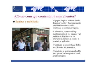 ¿Cómo consigo contentar a mis clientes?
                                    •Equipos limpios, en buen estado
  Equipos y mobiliario:             de conservación y funcionamiento
                                    y calibrados cuando así lo
                                    establezca la normativa vigente.
                                    •La limpieza, conservación y
                                    mantenimiento de los equipos y el
                                    mobiliario debe hacerse sin
                                    interferir la atención al cliente ni
                                    producirle molestias.
                                    •Facilitarán la accesibilidad de los
                                    los clientes a los productos.
                                    •Cumplirán la normativa aplicable
Mercado Nuestra Señora de África.   para garantizar la seguridad en el
     Santa Cruz de Tenerife         establecimiento.
 