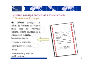 ¿Cómo consigo contentar a mis clientes?
    Documentos de compra:
•Se deberá entregar un
ticket de compra al cliente
salvo que se entregue
factura. Estará ajustado a la
legislación vigente.
Requisitos mínimos:
•Fecha de la operación.
•Descripción del servicio
•Precio
•Identificación y firma del
establecimiento.
 