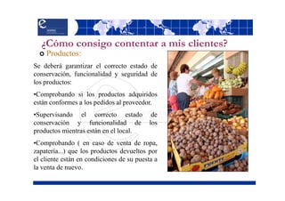 ¿Cómo consigo contentar a mis clientes?
    Productos:
Se deberá garantizar el correcto estado de
conservación, funcionalidad y seguridad de
los productos:
•Comprobando si los productos adquiridos
están conformes a los pedidos al proveedor.
•Supervisando el correcto estado            de
conservación y funcionalidad de            los
productos mientras están en el local.
•Comprobando ( en caso de venta de ropa,
zapatería...) que los productos devueltos por
el cliente están en condiciones de su puesta a
la venta de nuevo.
 
