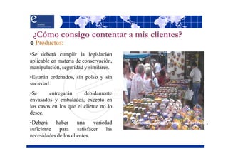 ¿Cómo consigo contentar a mis clientes?
  Productos:
•Se deberá cumplir la legislación
aplicable en materia de conservación,
manipulación, seguridad y similares.
•Estarán ordenados, sin polvo y sin
suciedad.
•Se      entregarán     debidamente
envasados y embalados, excepto en
los casos en los que el cliente no lo
desee.
•Deberá    haber      una     variedad    Mercado Local Teguise. Lanzarote.
suficiente   para     satisfacer    las
necesidades de los clientes.
 
