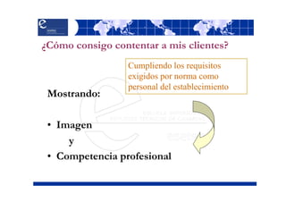 ¿Cómo consigo contentar a mis clientes?
                  Cumpliendo los requisitos
                  exigidos por norma como
                  personal del establecimiento
 Mostrando:

 • Imagen
     y
 • Competencia profesional
 