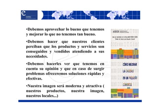 •Debemos aprovechar lo bueno que tenemos
y mejorar lo que no tenemos tan bueno.
•Debemos hacer que nuestros clientes
perciban que los productos y servicios son
conseguidos y vendidos atendiendo a sus
necesidades.
•Debemos hacerles ver que tenemos en
cuenta su opinión y que en caso de surgir
problemas ofreceremos soluciones rápidas y
efectivas.
•Nuestra imagen será moderna y atractiva (
nuestros productos, nuestra imagen,
nuestros locales...)
 