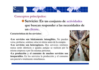 Conceptos principales:
               Servicio: Es un conjunto de actividades
               que buscan responder a las necesidades de
               un cliente.
Características de los servicios:

•Los servicios son básicamente intangibles. No pueden
verse, probarse, sentirse, oírse ni olerse antes de la compra.
•Los servicios son heterogéneos. Dos servicios similares
nunca serán idénticos o iguales aunque se realicen por la
misma empresa o por las mismas personas.
•La producción y el consumo de muchos servicios son
inseparables. En los servicios la producción y el consumo
son parcial o totalmente simultáneos.
 