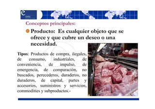 Conceptos principales:
       Producto: Es cualquier objeto que se
       ofrece y que cubre un deseo o una
       necesidad.
Tipos: Productos de compra, ilegales,
de    consumo,     industriales,  de
conveniencia,   de     impulso,   de
emergencia, de comparación, no
buscados, perecederos, duraderos, no
duraderos, de capital, partes y
accesorios, suministros y servicios,
commodities y subproductos.-
 