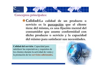 Conceptos principales:
             Calidad:La calidad de un producto o
             servicio es la percepción que el cliente
             tiene del mismo, es una fijación mental del
             consumidor que asume conformidad con
             dicho producto o servicio y la capacidad
             del mismo para satisfacer sus necesidades.

Calidad del servicio: Capacidad para
satisfacer las expectativas y requisitos de
los clientes durante la actividad de venta y
la prestación de los servicios adicionales.
 
