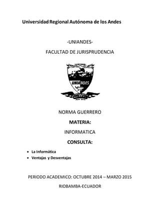 Universidad Regional Autónoma de los Andes 
-UNIANDES-FACULTAD 
DE JURISPRUDENCIA 
NORMA GUERRERO 
MATERIA: 
INFORMATICA 
CONSULTA: 
 La Informática 
 Ventajas y Desventajas 
PERIODO ACADEMICO: OCTUBRE 2014 – MARZO 2015 
RIOBAMBA-ECUADOR 
 