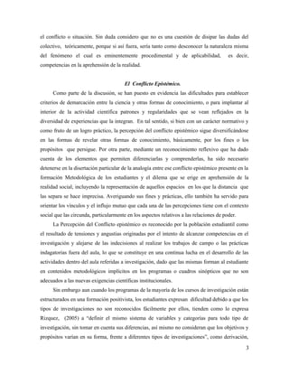 el conflicto o situación. Sin duda considero que no es una cuestión de disipar las dudas del
colectivo, teóricamente, porque si así fuera, sería tanto como desconocer la naturaleza misma
del fenómeno el cual es eminentemente procedimental y de aplicabilidad,                  es decir,
competencias en la aprehensión de la realidad.


                                        El Conflicto Epistémico.
      Como parte de la discusión, se han puesto en evidencia las dificultades para establecer
criterios de demarcación entre la ciencia y otras formas de conocimiento, o para implantar al
interior de la actividad científica patrones y regularidades que se vean reflejados en la
diversidad de experiencias que la integran. En tal sentido, si bien con un carácter normativo y
como fruto de un logro práctico, la percepción del conflicto epistémico sigue diversificándose
en las formas de revelar otras formas de conocimiento, básicamente, por los fines o los
propósitos que persigue. Por otra parte, mediante un reconocimiento reflexivo que ha dado
cuenta de los elementos que permiten diferenciarlas y comprenderlas, ha sido necesario
detenerse en la disertación particular de la analogía entre ese conflicto epistémico presente en la
formación Metodológica de los estudiantes y el dilema que se erige en aprehensión de la
realidad social, incluyendo la representación de aquellos espacios en los que la distancia que
las separa se hace imprecisa. Averiguando sus fines y prácticas, ello también ha servido para
orientar los vínculos y el influjo mutuo que cada una de las percepciones tiene con el contexto
social que las circunda, particularmente en los aspectos relativos a las relaciones de poder.
      La Percepción del Conflicto epistémico es reconocido por la población estudiantil como
el resultado de tensiones y angustias originadas por el intento de alcanzar competencias en el
investigación y alejarse de las indecisiones al realizar los trabajos de campo o las prácticas
indagatorias fuera del aula, lo que se constituye en una continua lucha en el desarrollo de las
actividades dentro del aula referidas a investigación, dado que las mismas forman al estudiante
en contenidos metodológicos implícitos en los programas o cuadros sinópticos que no son
adecuados a las nuevas exigencias científicas institucionales.
      Sin embargo aun cuando los programas de la mayoría de los cursos de investigación están
estructurados en una formación positivista, los estudiantes expresan dificultad debido a que los
tipos de investigaciones no son reconocidos fácilmente por ellos, tienden como lo expresa
Rizquez, (2005) a “definir el mismo sistema de variables y categorías para todo tipo de
investigación, sin tomar en cuenta sus diferencias, así mismo no consideran que los objetivos y
propósitos varían en su forma, frente a diferentes tipos de investigaciones”, como derivación,

                                                                                                 3
 