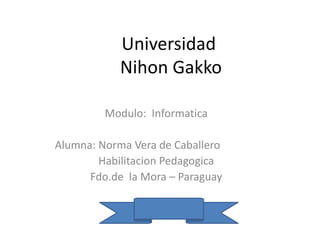 Universidad
Nihon Gakko
Modulo: Informatica
Alumna: Norma Vera de Caballero
Habilitacion Pedagogica
Fdo.de la Mora – Paraguay
 