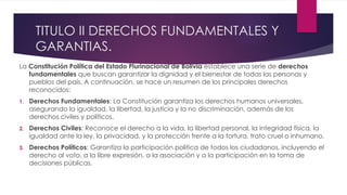 TITULO II DERECHOS FUNDAMENTALES Y
GARANTIAS.
La Constitución Política del Estado Plurinacional de Bolivia establece una serie de derechos
fundamentales que buscan garantizar la dignidad y el bienestar de todas las personas y
pueblos del país. A continuación, se hace un resumen de los principales derechos
reconocidos:
1. Derechos Fundamentales: La Constitución garantiza los derechos humanos universales,
asegurando la igualdad, la libertad, la justicia y la no discriminación, además de los
derechos civiles y políticos.
2. Derechos Civiles: Reconoce el derecho a la vida, la libertad personal, la integridad física, la
igualdad ante la ley, la privacidad, y la protección frente a la tortura, trato cruel o inhumano.
3. Derechos Políticos: Garantiza la participación política de todos los ciudadanos, incluyendo el
derecho al voto, a la libre expresión, a la asociación y a la participación en la toma de
decisiones públicas.
 