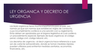 LEY ORGANICA Y DECRETO DE
URGENCIA
Las leyes orgánicas tiene mucha importancia para el pais, son
normas ya que son normas que establecen reglas de conducta,
cuyo incumplimiento conlleva a una sanción con su reglamento.
Estas deben ser aprobadas por el órgano legislativo el cual conlleva
un procedimiento especial. Ejemplo de leyes orgánicas: el código
penal, código civil, código laboral, etc.
Los decretos de urgencia.- al decir urgencia hace referencia a que
son de carácter extraordinario, donde se toman medidas rápidas,
pueden utilizarse para enfrentar medidas sanitarias, economías,
financieras, etc.
 