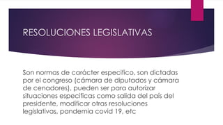 RESOLUCIONES LEGISLATIVAS
Son normas de carácter especifico, son dictadas
por el congreso (cámara de diputados y cámara
de cenadores), pueden ser para autorizar
situaciones especificas como salida del país del
presidente, modificar otras resoluciones
legislativas, pandemia covid 19, etc
 