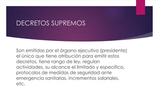 DECRETOS SUPREMOS
Son emitidas por el órgano ejecutivo (presidente)
el único que tiene atribución para emitir estos
decretos, tiene rango de ley, regulan
actividades, su alcance el limitado y especifico,
protocolos de medidas de seguridad ante
emergencia sanitarias, incrementos salariales,
etc.
 