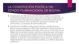 LA CONSTITUCIÓN POLÍTICA DEL
ESTADO PLURINACIONAL DE BOLIVIA
 Constitución de 1994: En los años 90, Bolivia adoptó una reforma
constitucional significativa que abrió paso a la descentralización, el
reconocimiento de derechos indígenas y el fortalecimiento de los
derechos humanos. Esta constitución permitió la creación de
autonomías y un proceso de democratización.
 Constitución de 2009: La última gran reforma constitucional en
Bolivia fue promulgada en 2009, bajo el gobierno de Evo Morales, el
primer presidente indígena de Bolivia. Esta nueva constitución fue un
reflejo de los cambios sociales y políticos profundos que vivió el país,
marcando el reconocimiento pleno de los derechos de los pueblos
indígenas y estableciendo a Bolivia como un "Estado Plurinacional".
Además, se incluyó la nacionalización de los recursos naturales y la
implementación de una economía socialista y un sistema de justicia
autónomo.
 