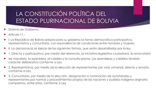 LA CONSTITUCIÓN POLÍTICA DEL
ESTADO PLURINACIONAL DE BOLIVIA
 Sistema de Gobierno
 Articulo 11.-
 I. La República de Bolivia adopta para su gobierno la forma democrática participativa,
representativa y comunitaria, con equivalencia de condiciones entre hombres y mujeres.
 II. La democracia se ejerce de las siguientes formas, que serán desarrolladas por la ley:
 1. Directa y participativa, por medio del referendo, la iniciativa legislativa ciudadana, la revocatoria
 de mandato, la asamblea, el cabildo y la consulta previa. Las asambleas y cabildos tendrán
carácter deliberativo conforme a Ley.
 2. Representativa, por medio de la elección de representantes por voto universal, directo y secreto,
conforme a Ley.
 3. Comunitaria, por medio de la elección, designación o nominación de autoridades y
representantes por normas y procedimientos propios de las naciones y pueblos indígena originario
campesinos, entre otros, conforme a Ley
 