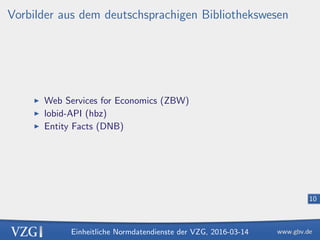 Einheitliche Normdatendienste der VZG, 2016-03-14
10
Vorbilder aus dem deutschsprachigen Bibliothekswesen
Web Services for Economics (ZBW)
lobid-API (hbz)
Entity Facts (DNB)
 