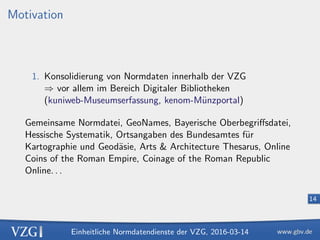 Einheitliche Normdatendienste der VZG, 2016-03-14
14
Motivation
1. Konsolidierung von Normdaten innerhalb der VZG
⇒ vor allem im Bereich Digitaler Bibliotheken
(kuniweb-Museumserfassung, kenom-M¨unzportal)
Gemeinsame Normdatei, GeoNames, Bayerische Oberbegriﬀsdatei,
Hessische Systematik, Ortsangaben des Bundesamtes f¨ur
Kartographie und Geod¨asie, Arts & Architecture Thesarus, Online
Coins of the Roman Empire, Coinage of the Roman Republic
Online. . .
 