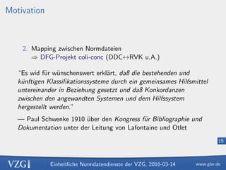 Einheitliche Normdatendienste der VZG, 2016-03-14
15
Motivation
2. Mapping zwischen Normdateien
⇒ DFG-Projekt coli-conc (DDC↔RVK u.A.)
“Es wid f¨ur w¨unschenswert erkl¨art, daß die bestehenden und
k¨unftigen Klassiﬁkationssysteme durch ein gemeinsames Hilfsmittel
untereinander in Beziehung gesetzt und daß Konkordanzen
zwischen den angewandten Systemen und dem Hilfssystem
hergestellt werden.”
— Paul Schwenke 1910 ¨uber den Kongress f¨ur Bibliographie und
Dokumentation unter der Leitung von Lafontaine und Otlet
 