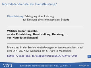 Einheitliche Normdatendienste der VZG, 2016-03-14
21
Normdatendienste als Dienstleistung?
Dienstleistung Erbringung einer Leistung
zur Deckung eines immateriellen Bedarfs
Welcher Bedarf besteht,
an der Entwicklung, Bereitstellung, Beratung. . .
von Normdatendiensten?
Mehr dazu in der Session Anforderungen an Normdatendienste auf
dem DINI-AG KIM-Workshop am 5. April in Mannheim:
https://wiki.dnb.de/display/DINIAGKIM/KIM+WS+2016
 