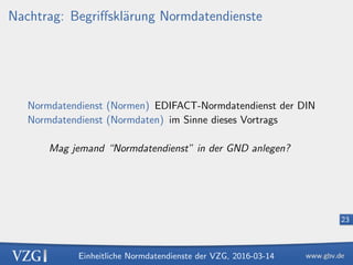 Einheitliche Normdatendienste der VZG, 2016-03-14
23
Nachtrag: Begriﬀskl¨arung Normdatendienste
Normdatendienst (Normen) EDIFACT-Normdatendienst der DIN
Normdatendienst (Normdaten) im Sinne dieses Vortrags
Mag jemand “Normdatendienst” in der GND anlegen?
 