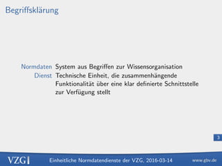 Einheitliche Normdatendienste der VZG, 2016-03-14
3
Begriﬀskl¨arung
Normdaten System aus Begriﬀen zur Wissensorganisation
Dienst Technische Einheit, die zusammenh¨angende
Funktionalit¨at ¨uber eine klar deﬁnierte Schnittstelle
zur Verf¨ugung stellt
 