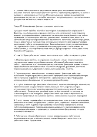 5. Пациент либо его законный представитель имеет право на основании письменного
заявления получать отражающие состояние здоровья медицинские документы, их копии и
выписки из медицинских документов. Основания, порядок и сроки предоставления
медицинских документов (их копий) и выписок из них устанавливаются уполномоченным
федеральным органом исполнительной власти.
Статья 23. Информация о факторах, влияющих на здоровье
Граждане имеют право на получение достоверной и своевременной информации о
факторах, способствующих сохранению здоровья или оказывающих на него вредное
влияние, включая информацию о санитарно-эпидемиологическом благополучии района
проживания, состоянии среды обитания, рациональных нормах питания, качестве и
безопасности продукции производственно-технического назначения, пищевых продуктов,
товаров для личных и бытовых нужд, потенциальной опасности для здоровья человека
выполняемых работ и оказываемых услуг. Такая информация предоставляется органами
государственной власти и органами местного самоуправления в соответствии с их
полномочиями, а также организациями в порядке, предусмотренном законодательством
Российской Федерации.
Статья 24. Права работников, занятых на отдельных видах работ, на охрану здоровья
1. В целях охраны здоровья и сохранения способности к труду, предупреждения и
своевременного выявления профессиональных заболеваний работники, занятые на
работах с вредными и (или) опасными производственными факторами, а также в случаях,
предусмотренных законодательством Российской Федерации, работники, занятые на
отдельных видах работ, проходят обязательные медицинские осмотры.
2. Перечень вредных и (или) опасных производственных факторов и работ, при
выполнении которых проводятся обязательные предварительные медицинские осмотры
при поступлении на работу и периодические медицинские осмотры, утверждается
уполномоченным федеральным органом исполнительной власти.
3. В случае выявления при проведении обязательных медицинских осмотров медицинских
противопоказаний к осуществлению отдельных видов работ, перечень которых
устанавливается уполномоченным федеральным органом исполнительной власти,
работник может быть признан врачебной комиссией медицинской организации на
основании результатов экспертизы профессиональной пригодности временно или
постоянно непригодным по состоянию здоровья к выполнению отдельных видов работ.
4. В целях охраны здоровья работодатели вправе вводить в штат должности медицинских
работников и создавать подразделения (кабинет врача, здравпункт, медицинский кабинет,
медицинскую часть и другие подразделения), оказывающие медицинскую помощь
работникам организации. Порядок организации деятельности таких подразделений и
медицинских работников устанавливается уполномоченным федеральным органом
исполнительной власти.
5. Работодатели обязаны обеспечивать условия для прохождения работниками
медицинских осмотров и диспансеризации, а также беспрепятственно отпускать
работников для их прохождения.
 
