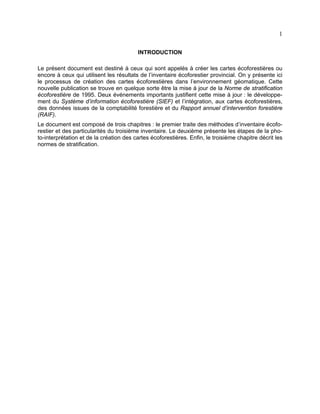 1
INTRODUCTION
Le présent document est destiné à ceux qui sont appelés à créer les cartes écoforestières ou
encore à ceux qui utilisent les résultats de l’inventaire écoforestier provincial. On y présente ici
le processus de création des cartes écoforestières dans l’environnement géomatique. Cette
nouvelle publication se trouve en quelque sorte être la mise à jour de la Norme de stratification
écoforestière de 1995. Deux événements importants justifient cette mise à jour : le développement du Système d’information écoforestière (SIEF) et l’intégration, aux cartes écoforestières,
des données issues de la comptabilité forestière et du Rapport annuel d’intervention forestière
(RAIF).
Le document est composé de trois chapitres : le premier traite des méthodes d’inventaire écoforestier et des particularités du troisième inventaire. Le deuxième présente les étapes de la photo-interprétation et de la création des cartes écoforestières. Enfin, le troisième chapitre décrit les
normes de stratification.

 