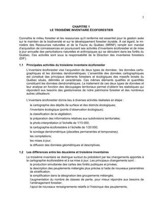 3
CHAPITRE 1
LE TROISIÈME INVENTAIRE ÉCOFORESTIER
Connaître le milieu forestier et les ressources qu’il renferme est essentiel pour la gestion axée
sur le maintien de la biodiversité et sur le développement forestier durable. À cet égard, le ministère des Ressources naturelles et de la Faune du Québec (MRNF) remplit son mandat
d’acquisition de connaissances en poursuivant ses activités d’inventaire écoforestier et de mise
à jour annuelle des perturbations naturelles et anthropiques qui se déroulent dans les forêts du
Québec. Ces activités sont sous la responsabilité de la Direction des inventaires forestiers
(DIF).
1.1

Principales activités du troisième inventaire écoforestier
L’inventaire écoforestier vise l’acquisition de deux types de données : les données cartographiques et les données dendrométriques. L’ensemble des données cartographiques
est constitué des principaux éléments forestiers et écologiques des massifs boisés du
Québec situés, délimités et caractérisés. Ces mêmes éléments qualifiés et quantifiés
constituent les données dendrométriques. Le traitement de ces deux types de données et
leur analyse en fonction des découpages territoriaux permet d’obtenir les statistiques qui
répondent aux besoins des gestionnaires de notre patrimoine forestier et des nombreux
autres utilisateurs.
L’inventaire écoforestier donne lieu à diverses activités réalisées en étape :
la cartographie des dépôts de surface et des districts écologiques;
l’inventaire écologique (points d’observation écologique);
la classification de la végétation;
la préparation des informations relatives aux subdivisions territoriales;
la photo-interprétation à l’échelle de 1/15 000;
la cartographie écoforestière à l’échelle de 1/20 000;
le sondage dendrométrique (placettes permanentes et temporaires);
les compilations;
les mises à jour;
la diffusion des données géométriques et descriptives.

1.2

Les différences entre les deuxième et troisième inventaires
Le troisième inventaire se distingue surtout du précédent par les changements apportés à
la cartographie écoforestière et à sa mise à jour. Les principaux changements sont :
la production simultanée des cartes des forêts publiques et privées;
la description des peuplements mélangés plus précise à l’aide de nouveaux paramètres
de stratification;
la simplification dans la désignation des groupements mélangés;
l’augmentation du nombre de classes de pente, pour mieux répondre aux besoins de
l’aménagement forestier;
l’ajout de nouveaux renseignements relatifs à l’historique des peuplements;

 