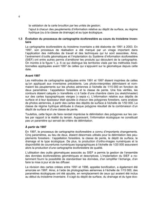 4
la validation de la carte brouillon par les unités de gestion;
l’ajout à chacun des peuplements d’information relative au dépôt de surface, au régime
hydrique (ou à la classe de drainage) et au type écologique.
1.3

Évolution du processus de cartographie écoforestière au cours du troisième inventaire
La cartographie écoforestière du troisième inventaire a été élaborée de 1991 à 2003. En
1997, son processus de réalisation a été marqué par un virage important dans
l’application des méthodes de travail et des techniques qui lui sont associées. Ainsi,
l’avènement d’outils géomatiques et l’implantation du Système d’information écoforestière
(SIEF) ont entre autres permis d’améliorer les produits qui découlent de la cartographie.
On montre à la figure 1, p. 6 ce qui distingue les territoires visés par les méthodes traditionnelles appliquées avant 1997 de celles qui s’appuient sur la géomatique depuis cette
date.
Avant 1997
Les méthodes de cartographie appliquées entre 1991 et 1997 étaient inspirées de celles
qu’on appliquait aux inventaires précédents. Les photo-interprètes délimitaient et nommaient les peuplements sur les photos aériennes à l’échelle de 1/15 000 en fonction de
deux paramètres : l’appellation forestière et la classe de pente. Une fois vérifiés, les
contours étaient calqués (« transférés ») à l’aide d’une chambre claire (ou sketchmaster)
sur des cartes topographiques vierges (« sepia »). L’information relative aux dépôts de
surface et à leur épaisseur était ajoutée à chacun des polygones forestiers, sans analyse
de photos aériennes, à partir des cartes des dépôts de surface à l’échelle de 1/50 000. La
classe de régime hydrique attribuée à chaque polygone résultait de la combinaison d’un
dépôt de surface et d’une classe de pente.
Toutefois, cette façon de faire rendait imprécise la délimitation des polygones sur les cartes par rapport à la réalité du terrain. Auparavant, l’information écologique ne constituait
pas un paramètre qui servait de critère de délimitation.
À partir de 1997
En 1997, le processus de cartographie écoforestière a connu d’importants changements.
Cinq paramètres, au lieu de deux, étaient désormais utilisés pour la délimitation des peuplements forestiers : l’appellation forestière, la classe de pente, le dépôt de surface, le
drainage et le type écologique. De plus, la production d’ortho-images numériques et la
disponibilité de couvertures numériques topographiques à l’échelle de 1/20 000 assuraient
alors la production d’une cartographie écoforestière de qualité.
L’utilisation des outils géomatiques associés au SIEF a permis la gestion de l’ensemble
des données écoforestières géométriques et descriptives. L’implantation du SIEF a notamment fourni la possibilité de standardiser les données, d’en simplifier l’échange, d’en
faire la mise à jour et de les diffuser.
La révision des cartes créées entre 1991 et 1996, appelée bonification, a également été
amorcée en 1997. Ainsi, à l’aide de photographies aériennes à l’échelle de 1/15 000, des
paramètres écologiques ont été ajoutés, en remplacement de ceux qui avaient été inclus
au début du troisième inventaire. Il s’agit du dépôt de surface, du drainage et du type éco-

 