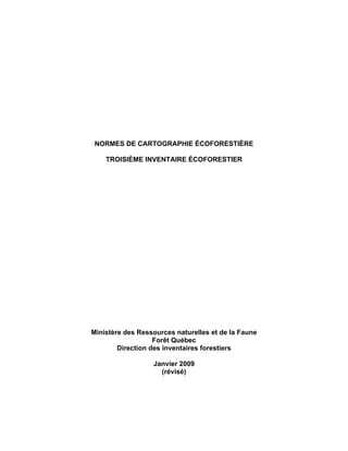 NORMES DE CARTOGRAPHIE ÉCOFORESTIÈRE
TROISIÈME INVENTAIRE ÉCOFORESTIER

Ministère des Ressources naturelles et de la Faune
Forêt Québec
Direction des inventaires forestiers
Janvier 2009
(révisé)

 