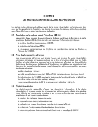 7
CHAPITRE 2
LES ÉTAPES DE CRÉATION DES CARTES ÉCOFORESTIÈRES

Les cartes écoforestières sont créées à partir de la photo-interprétation en fonction des données sur les peuplements forestiers, les dépôts de surface, le drainage et les types écologiques. Nous décrivons ci-après les étapes de réalisation.
2.1

Acquisition de la carte de base à l’échelle de 1/20 000
La première étape consiste à acquérir la carte de base numérique du Service de la cartographie du Québec (SCQ). Cette dernière est basée sur l’information donnée par :
le système de référence géodésique NAD 83;
la projection cartographique MTM;
le découpage cartographique du Système de coordonnées planes du Québec à
l’échelle de 1/20 000.

2.2

Prise de photographies aériennes
Les photographies aériennes sont prises l’année qui précède la photo-interprétation.
L’émulsion infrarouge en fausses couleurs est le type d’émulsion utilisé pour les forêts
feuillues et mélangées ainsi que pour les forêts résineuses affectées par des épidémies
de tordeuse des bourgeons de l’épinette. L’émulsion en noir et blanc est généralement utilisée pour les autres forêts résineuses. Les photographies aériennes possèdent les caractéristiques suivantes :
lentille à focale de 153 mm;
survol à une altitude moyenne de 2 295 m (7 500 pieds) au-dessus du niveau du sol;
échelle d’environ de 1/15 000 (peut varier légèrement d’un cliché à l’autre et à l’intérieur
du même cliché, si le territoire varie en altitude);
recouvrement longitudinal de 60 % et recouvrement latéral de 15 à 30 %.

2.3

Photo-interprétation
Le photo-interprète rassemble d’abord les documents nécessaires à la photointerprétation. Il prépare ensuite les photographies aériennes puis, à l’aide d’un stéréoscope, délimite les peuplements forestiers et les nomme en fonction des paramètres de
stratification. Il suit ces principales étapes :
la création des cartes de classes de pente;
la préparation des photographies aériennes;
la réalisation du réseau de points de contrôle et du rapport afférent;
la révision de l’hydrographie et la classification des chemins;

la photo-interprétation du territoire et la vérification de ce travail par le MRNF.

 