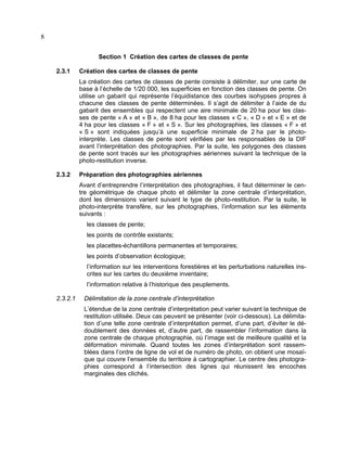 8
Section 1 Création des cartes de classes de pente
2.3.1

Création des cartes de classes de pente
La création des cartes de classes de pente consiste à délimiter, sur une carte de
base à l’échelle de 1/20 000, les superficies en fonction des classes de pente. On
utilise un gabarit qui représente l’équidistance des courbes isohypses propres à
chacune des classes de pente déterminées. Il s’agit de délimiter à l’aide de du
gabarit des ensembles qui respectent une aire minimale de 20 ha pour les classes de pente « A » et « B », de 8 ha pour les classes « C », « D » et « E » et de
4 ha pour les classes « F » et « S ». Sur les photographies, les classes « F » et
« S » sont indiquées jusqu’à une superficie minimale de 2 ha par le photointerprète. Les classes de pente sont vérifiées par les responsables de la DIF
avant l’interprétation des photographies. Par la suite, les polygones des classes
de pente sont tracés sur les photographies aériennes suivant la technique de la
photo-restitution inverse.

2.3.2

Préparation des photographies aériennes
Avant d’entreprendre l’interprétation des photographies, il faut déterminer le centre géométrique de chaque photo et délimiter la zone centrale d’interprétation,
dont les dimensions varient suivant le type de photo-restitution. Par la suite, le
photo-interprète transfère, sur les photographies, l’information sur les éléments
suivants :
les classes de pente;
les points de contrôle existants;
les placettes-échantillons permanentes et temporaires;
les points d’observation écologique;
l’information sur les interventions forestières et les perturbations naturelles inscrites sur les cartes du deuxième inventaire;
l’information relative à l’historique des peuplements.

2.3.2.1

Délimitation de la zone centrale d’interprétation
L’étendue de la zone centrale d’interprétation peut varier suivant la technique de
restitution utilisée. Deux cas peuvent se présenter (voir ci-dessous). La délimitation d’une telle zone centrale d’interprétation permet, d’une part, d’éviter le dédoublement des données et, d’autre part, de rassembler l’information dans la
zone centrale de chaque photographie, où l’image est de meilleure qualité et la
déformation minimale. Quand toutes les zones d’interprétation sont rassemblées dans l’ordre de ligne de vol et de numéro de photo, on obtient une mosaïque qui couvre l’ensemble du territoire à cartographier. Le centre des photographies correspond à l’intersection des lignes qui réunissent les encoches
marginales des clichés.

 