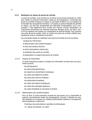 12
2.3.3

Réalisation du réseau de points de contrôle
Le point de contrôle, c’est l’endroit sur le terrain que le photo-interprète ira visiter
pour vérifier ou préciser l’information visible sur la photographie. L’ensemble des
points de contrôle constitué en réseau lui permettra d’obtenir une vue globale de
la diversité des écosystèmes forestiers. Il incombe au photo-interprète de planifier
ce réseau, qui doit être représentatif des difficultés d’interprétation qu’il a rencontrées. Il doit également tenir compte des moyens d’accès disponibles, de
l’importance économique de certaines essences (bouleau jaune, pin blanc, etc.)
et de la superficie des strates qui caractérisent le territoire étudié. Pour produire
une carte de bonne qualité, il faut un nombre de points de contrôle suffisant pour
représenter toute la complexité du territoire.
Les principales étapes de réalisation des points de contrôle sont les suivantes :
l’analyse de l’information;
la détermination des massifs forestiers;
le choix des secteurs témoins;
la photo-interprétation préliminaire;
la réalisation des points de contrôle;
la présentation du rapport des points de contrôle.

2.3.3.1

Analyse de l’information
Le photo-interprète procède à l’analyse de l’information donnée dans les documents suivants :
les photographies;
les sères physiographiques;
les rapports de classification écologique;
les cartes des dépôts de surface;
les cartes des chemins forestiers;
les spatiocartes forestières;
les cartes des régions écologiques;
les cartes des paysages régionaux;
les cartes forestières du deuxième inventaire.

2.3.3.2

Détermination des massifs forestiers
Pour ce faire, le photo-interprète consulte les documents qu’il a rassemblés et
examine sommairement toutes les photographies. Ensuite, il délimite les massifs forestiers en se basant sur certaines particularités relatives à l’arrangement
des écosystèmes, notamment :
l’historique des perturbations naturelles et anthropiques;
le « degré d’accidenté » du relief;

 