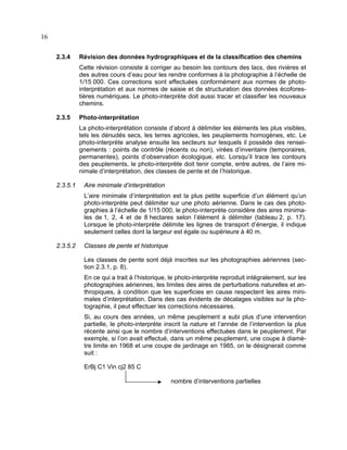 16
2.3.4

Révision des données hydrographiques et de la classification des chemins
Cette révision consiste à corriger au besoin les contours des lacs, des rivières et
des autres cours d’eau pour les rendre conformes à la photographie à l’échelle de
1/15 000. Ces corrections sont effectuées conformément aux normes de photointerprétation et aux normes de saisie et de structuration des données écoforestières numériques. Le photo-interprète doit aussi tracer et classifier les nouveaux
chemins.

2.3.5

Photo-interprétation
La photo-interprétation consiste d’abord à délimiter les éléments les plus visibles,
tels les dénudés secs, les terres agricoles, les peuplements homogènes, etc. Le
photo-interprète analyse ensuite les secteurs sur lesquels il possède des renseignements : points de contrôle (récents ou non), virées d’inventaire (temporaires,
permanentes), points d’observation écologique, etc. Lorsqu’il trace les contours
des peuplements, le photo-interprète doit tenir compte, entre autres, de l’aire minimale d’interprétation, des classes de pente et de l’historique.

2.3.5.1

Aire minimale d’interprétation
L’aire minimale d’interprétation est la plus petite superficie d’un élément qu’un
photo-interprète peut délimiter sur une photo aérienne. Dans le cas des photographies à l’échelle de 1/15 000, le photo-interprète considère des aires minimales de 1, 2, 4 et de 8 hectares selon l’élément à délimiter (tableau 2, p. 17).
Lorsque le photo-interprète délimite les lignes de transport d’énergie, il indique
seulement celles dont la largeur est égale ou supérieure à 40 m.

2.3.5.2

Classes de pente et historique
Les classes de pente sont déjà inscrites sur les photographies aériennes (section 2.3.1, p. 8).
En ce qui a trait à l’historique, le photo-interprète reproduit intégralement, sur les
photographies aériennes, les limites des aires de perturbations naturelles et anthropiques, à condition que les superficies en cause respectent les aires minimales d’interprétation. Dans des cas évidents de décalages visibles sur la photographie, il peut effectuer les corrections nécessaires.
Si, au cours des années, un même peuplement a subi plus d’une intervention
partielle, le photo-interprète inscrit la nature et l’année de l’intervention la plus
récente ainsi que le nombre d’interventions effectuées dans le peuplement. Par
exemple, si l’on avait effectué, dans un même peuplement, une coupe à diamètre limite en 1968 et une coupe de jardinage en 1985, on le désignerait comme
suit :
ErBj C1 Vin cj2 85 C
nombre d’interventions partielles

 