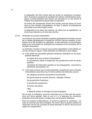 18
la désignation doit être inscrite dans les limites du peuplement correspondant. Si plusieurs peuplements possèdent les mêmes caractéristiques écologiques, le photo-interprète peut inscrire ces dernières en un seul endroit et
indiquer les peuplements auxquels elles se rapportent;
les limites des peuplements doivent être tracées jusqu’aux lignes qui encadrent la zone centrale d’interprétation, de façon à assurer le prolongement
des limites d’une ortho-image à l’autre;
la désignation et la classe des chemins, de même que les appellations, ne
doivent pas déborder sur le tracé des chemins.
2.3.5.4

Vérification de la photo-interprétation
Les livraisons des photo-interprètes englobent généralement le territoire couvert
par un feuillet cartographique à l’échelle de 1/20 000. Dès leur réception, le vérificateur de la DIF procède à la vérification. Il note clairement sur les photographies et sur le formulaire de vérification les remarques et les corrections qui lui
semblent nécessaires.
La vérification consiste à s’assurer que la photo-interprétation a été réalisée suivant les normes en vigueur. Cette vérification est effectuée en deux étapes :
a) Il doit vérifier les paramètres généraux facilement repérables sur les photographies aériennes :
le respect de la zone centrale d’interprétation;
le raccordement latéral et longitudinal des peuplements entre les photographies;
l’exactitude de l’information reportée sur les photographies : interventions,
plantations, perturbations, etc.
b) Il doit aussi s’assurer que le photo-interprète a respecté les aires minimales
d’interprétation prescrites et qu’il a fait la synthèse des éléments suivants :
les catégories de terrains (productifs et improductifs);
les grands types de couverts (résineux, mélangés, feuillus);
les groupements d’essences;
la densité des peuplements;
la hauteur des arbres;
l’âge;
le dépôt de surface, le drainage et le type écologique.
Par la suite, le vérificateur rencontre l’exécutant pour lui faire part des corrections qu’il devra apporter. Dans le cas où il y a beaucoup de corrections,
l’exécutant renvoie les photos corrigées pour une deuxième vérification.
Dans les situations problématiques, et suivant le jugement du vérificateur, une
visite sur le terrain peut être envisagée. Par contre, dans la situation extrême où
l’exécutant n’arrive pas à produire le travail demandé, le chef du service pourra
exiger son remplacement.

 