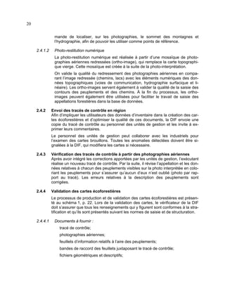 20
mande de localiser, sur les photographies, le sommet des montagnes et
l’hydrographie, afin de pouvoir les utiliser comme points de référence.
2.4.1.2

Photo-restitution numérique
La photo-restitution numérique est réalisée à partir d’une mosaïque de photographies aériennes redressées (ortho-image), qui remplace la carte topographique vierge. Cette mosaïque est créée à la suite de la photo-interprétation.
On valide la qualité du redressement des photographies aériennes en comparant l’image redressée (chemins, lacs) avec les éléments numériques des données topographiques (voies de communication, hydrographie surfacique et linéaire). Les ortho-images servent également à valider la qualité de la saisie des
contours des peuplements et des chemins. À la fin du processus, les orthoimages peuvent également être utilisées pour faciliter le travail de saisie des
appellations forestières dans la base de données.

2.4.2

Envoi des tracés de contrôle en région
Afin d’impliquer les utilisateurs des données d’inventaire dans la création des cartes écoforestières et d’optimiser la qualité de ces documents, la DIF envoie une
copie du tracé de contrôle au personnel des unités de gestion et les invite à exprimer leurs commentaires.
Le personnel des unités de gestion peut collaborer avec les industriels pour
l’examen des cartes brouillons. Toutes les anomalies détectées doivent être signalées à la DIF, qui modifiera les cartes si nécessaire.

2.4.3

Vérification des tracés de contrôle à partir des photographies aériennes
Après avoir intégré les corrections apportées par les unités de gestion, l’exécutant
réalise un nouveau tracé de contrôle. Par la suite, il révise l’appellation et les données relatives à chacun des peuplements visibles sur la photo interprétée en coloriant les peuplements pour s’assurer qu’aucun d’eux n’est oublié (photo par rapport au tracé). Les erreurs relatives à la description des peuplements sont
corrigées.

2.4.4

Validation des cartes écoforestières
Le processus de production et de validation des cartes écoforestières est présenté au schéma 1, p. 22. Lors de la validation des cartes, le vérificateur de la DIF
doit s’assurer que tous les renseignements qui y figurent sont conformes à la stratification et qu’ils sont présentés suivant les normes de saisie et de structuration.

2.4.4.1

Documents à fournir :
tracé de contrôle;
photographies aériennes;
feuillets d’information relatifs à l’aire des peuplements;
bandes de raccord des feuillets juxtaposant le tracé de contrôle;
fichiers géométriques et descriptifs;

 