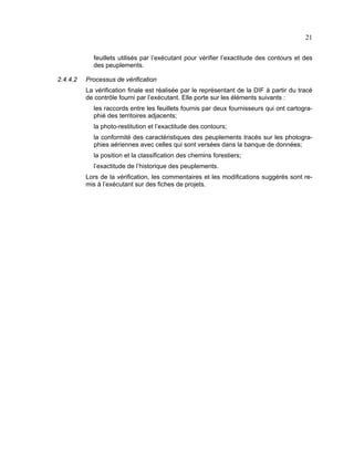 21
feuillets utilisés par l’exécutant pour vérifier l’exactitude des contours et des
des peuplements.
2.4.4.2

Processus de vérification
La vérification finale est réalisée par le représentant de la DIF à partir du tracé
de contrôle fourni par l’exécutant. Elle porte sur les éléments suivants :
les raccords entre les feuillets fournis par deux fournisseurs qui ont cartographié des territoires adjacents;
la photo-restitution et l’exactitude des contours;
la conformité des caractéristiques des peuplements tracés sur les photographies aériennes avec celles qui sont versées dans la banque de données;
la position et la classification des chemins forestiers;
l’exactitude de l’historique des peuplements.
Lors de la vérification, les commentaires et les modifications suggérés sont remis à l’exécutant sur des fiches de projets.

 