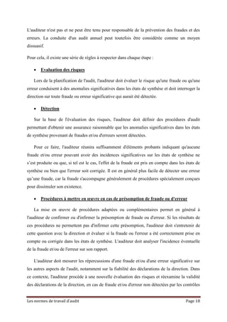 Les normes de travail d’audit Page 18
L'auditeur n'est pas et ne peut être tenu pour responsable de la prévention des fraudes et des
erreurs. La conduite d'un audit annuel peut toutefois être considérée comme un moyen
dissuasif.
Pour cela, il existe une série de règles à respecter dans chaque étape :
• Evaluation des risques
Lors de la planification de l'audit, l'auditeur doit évaluer le risque qu'une fraude ou qu'une
erreur conduisent à des anomalies significatives dans les états de synthèse et doit interroger la
direction sur toute fraude ou erreur significative qui aurait été détectée.
• Détection
Sur la base de l'évaluation des risques, l'auditeur doit définir des procédures d'audit
permettant d'obtenir une assurance raisonnable que les anomalies significatives dans les états
de synthèse provenant de fraudes et/ou d'erreurs seront détectées.
Pour ce faire, l'auditeur réunira suffisamment d'éléments probants indiquant qu'aucune
fraude et/ou erreur pouvant avoir des incidences significatives sur les états de synthèse ne
s’est produite ou que, si tel est le cas, l'effet de la fraude est pris en compte dans les états de
synthèse ou bien que l'erreur soit corrigée. Il est en général plus facile de détecter une erreur
qu’une fraude, car la fraude s'accompagne généralement de procédures spécialement conçues
pour dissimuler son existence.
• Procédures à mettre en œuvre en cas de présomption de fraude ou d'erreur
La mise en œuvre de procédures adaptées ou complémentaires permet en général à
l'auditeur de confirmer ou d'infirmer la présomption de fraude ou d'erreur. Si les résultats de
ces procédures ne permettent pas d'infirmer cette présomption, l'auditeur doit s'entretenir de
cette question avec la direction et évaluer si la fraude ou l'erreur a été correctement prise en
compte ou corrigée dans les états de synthèse. L'auditeur doit analyser l'incidence éventuelle
de la fraude et/ou de l'erreur sur son rapport.
L'auditeur doit mesurer les répercussions d'une fraude et/ou d'une erreur significative sur
les autres aspects de l'audit, notamment sur la fiabilité des déclarations de la direction. Dans
ce contexte, l'auditeur procède à une nouvelle évaluation des risques et réexamine la validité
des déclarations de la direction, en cas de fraude et/ou d'erreur non détectées par les contrôles
 