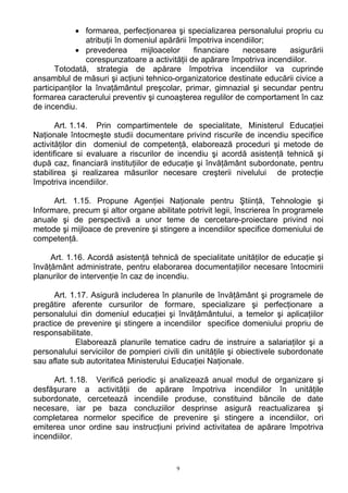 • formarea, perfecţionarea şi specializarea personalului propriu cu
atribuţii în domeniul apărării împotriva incendiilor;
• prevederea mijloacelor financiare necesare asigurării
corespunzatoare a activităţii de apărare împotriva incendiilor.
Totodată, strategia de apărare împotriva incendiilor va cuprinde
ansamblul de măsuri şi acţiuni tehnico-organizatorice destinate educării civice a
participanţilor la învaţământul preşcolar, primar, gimnazial şi secundar pentru
formarea caracterului preventiv şi cunoaşterea regulilor de comportament în caz
de incendiu.
Art. 1.14. Prin compartimentele de specialitate, Ministerul Educaţiei
Naţionale întocmeşte studii documentare privind riscurile de incendiu specifice
activităţilor din domeniul de competenţă, elaborează proceduri şi metode de
identificare si evaluare a riscurilor de incendiu şi acordă asistenţă tehnică şi
după caz, financiară instituţiilor de educaţie şi învăţământ subordonate, pentru
stabilirea şi realizarea măsurilor necesare creşterii nivelului de protecţie
împotriva incendiilor.
Art. 1.15. Propune Agenţiei Naţionale pentru Ştiinţă, Tehnologie şi
Informare, precum şi altor organe abilitate potrivit legii, înscrierea în programele
anuale şi de perspectivă a unor teme de cercetare-proiectare privind noi
metode şi mijloace de prevenire şi stingere a incendiilor specifice domeniului de
competenţă.
Art. 1.16. Acordă asistenţă tehnică de specialitate unităţilor de educaţie şi
învăţământ administrate, pentru elaborarea documentaţiilor necesare întocmirii
planurilor de intervenţie în caz de incendiu.
Art. 1.17. Asigură includerea în planurile de învăţământ şi programele de
pregătire aferente cursurilor de formare, specializare şi perfecţionare a
personalului din domeniul educaţiei şi învăţământului, a temelor şi aplicaţiilor
practice de prevenire şi stingere a incendiilor specifice domeniului propriu de
responsabilitate.
Elaborează planurile tematice cadru de instruire a salariaţilor şi a
personalului serviciilor de pompieri civili din unităţile şi obiectivele subordonate
sau aflate sub autoritatea Ministerului Educaţiei Naţionale.
Art. 1.18. Verifică periodic şi analizează anual modul de organizare şi
desfăşurare a activităţii de apărare împotriva incendiilor în unităţile
subordonate, cercetează incendiile produse, constituind băncile de date
necesare, iar pe baza concluziilor desprinse asigură reactualizarea şi
completarea normelor specifice de prevenire şi stingere a incendiilor, ori
emiterea unor ordine sau instrucţiuni privind activitatea de apărare împotriva
incendiilor.
9
 