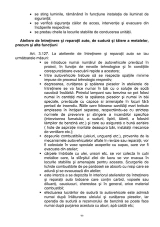 • se sting luminile, rămânând în funcţiune instalaţia de iluminat de
siguranţă;
• se verifică siguranţa căilor de acces, intervenţie şi evacuare din
încăperile respective;
• se predau cheile la locurile stabilite de conducerea unităţii.
Ateliere de întreţinere şi reparaţii auto, de sudură şi tăiere a metalelor,
precum şi alte funcţiuni
Art. 3.127. La atelierele de întreţinere şi reparaţii auto se iau
următoarele măsuri:
se introduce numai numărul de autovehicole prevăzut în
proiect, în funcţie de nevoile tehnologice şi în condiţiile
corespunzătoare evacuării rapide a acestora;
între autovehicole trebuie să se respecte spaţiile minime
impuse de procesul tehnologic respectiv;
degresarea, curăţarea şi spălarea pieselor în atelierele de
întreţinere se va face numai în băi cu o soluţie de sodă
caustică încălzită. Petrolul lampant sau benzina se pot folosi
numai în cantităţi mici la spălarea pieselor şi numai în băi
speciale, prevăzute cu capace si amenajate în locuri fără
pericol de incendiu. Băile care folosesc cantităţi mari trebuie
amplasate în încăperi separate, respectându-se cu stricteţe
normele de prevenire şi stingere a incendiilor specifice
(interzicerea fumatului, a sudurii, lipirii, tăierii, a folosirii
lămpilor de benzină etc.) şi care au asigurată o bună aerisire
( hote de aspiraţie montate deasupra băii, instalaţii mecanice
de ventilare etc.);
deşeurile combustibile (uleiuri, unguenţi etc.), provenite de la
mecanismele autovehiculelor aflate în revizie sau reparaţii, vor
fi colectate în vase speciale acoperite cu capac, care vor fi
evacuate din atelier;
cârpele îmbibate cu ulei, unsori etc. se vor colecta în cutii
metalice care, la sfârşitul zilei de lucru se vor evacua în
locurile stabilite şi amenajate pentru aceasta. Scurgerile de
lichide combustibile de pe pardoseli se absorb cu nisip care se
adună şi se evacuează din atelier;
este interzis a se depozita în interiorul atelierelor de întreţinere
şi reparaţii auto bidoane care conţin carbid, vopsele sau
diluanţi, cauciucuri, cherestea şi în general, orice material
combustibil;
efectuarea lucrărilor de sudură la autovehicole este admisă
numai după înlăturarea uleiului şi curăţarea pieselor, iar
operaţia de sudură a rezervorului de benzină se poate face
numai după purjarea acestuia cu aburi, apă caldă etc;
99
 