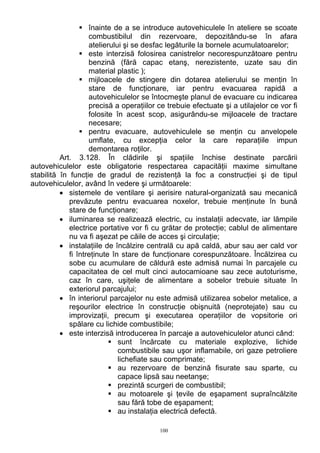 înainte de a se introduce autovehiculele în ateliere se scoate
combustibilul din rezervoare, depozitându-se în afara
atelierului şi se desfac legăturile la bornele acumulatoarelor;
este interzisă folosirea canistrelor necorespunzătoare pentru
benzină (fără capac etanş, nerezistente, uzate sau din
material plastic );
mijloacele de stingere din dotarea atelierului se menţin în
stare de funcţionare, iar pentru evacuarea rapidă a
autovehiculelor se întocmeşte planul de evacuare cu indicarea
precisă a operaţiilor ce trebuie efectuate şi a utilajelor ce vor fi
folosite în acest scop, asigurându-se mijloacele de tractare
necesare;
pentru evacuare, autovehiculele se menţin cu anvelopele
umflate, cu excepţia celor la care reparaţiile impun
demontarea roţilor.
Art. 3.128. În clădirile şi spaţiile închise destinate parcării
autovehiculelor este obligatorie respectarea capacităţii maxime simultane
stabilită în funcţie de gradul de rezistenţă la foc a construcţiei şi de tipul
autovehiculelor, având în vedere şi următoarele:
• sistemele de ventilare şi aerisire natural-organizată sau mecanică
prevăzute pentru evacuarea noxelor, trebuie menţinute în bună
stare de funcţionare;
• iluminarea se realizează electric, cu instalaţii adecvate, iar lămpile
electrice portative vor fi cu grătar de protecţie; cablul de alimentare
nu va fi aşezat pe căile de acces şi circulaţie;
• instalaţiile de încălzire centrală cu apă caldă, abur sau aer cald vor
fi întreţinute în stare de funcţionare corespunzătoare. Încălzirea cu
sobe cu acumulare de căldură este admisă numai în parcajele cu
capacitatea de cel mult cinci autocamioane sau zece autoturisme,
caz în care, uşiţele de alimentare a sobelor trebuie situate în
exteriorul parcajului;
• în interiorul parcajelor nu este admisă utilizarea sobelor metalice, a
reşourilor electrice în construcţie obişnuită (neprotejate) sau cu
improvizaţii, precum şi executarea operaţiilor de vopsitorie ori
spălare cu lichide combustibile;
• este interzisă introducerea în parcaje a autovehiculelor atunci când:
sunt încărcate cu materiale explozive, lichide
combustibile sau uşor inflamabile, ori gaze petroliere
lichefiate sau comprimate;
au rezervoare de benzină fisurate sau sparte, cu
capace lipsă sau neetanşe;
prezintă scurgeri de combustibil;
au motoarele şi ţevile de eşapament supraîncălzite
sau fără tobe de eşapament;
au instalaţia electrică defectă.
100
 